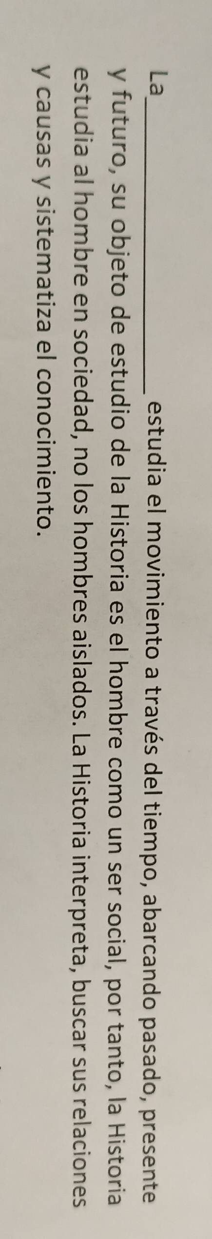 La_ estudia el movimiento a través del tiempo, abarcando pasado, presente 
y futuro, su objeto de estudio de la Historia es el hombre como un ser social, por tanto, la Historia 
estudia al hombre en sociedad, no los hombres aislados. La Historia interpreta, buscar sus relaciones 
y causas y sistematiza el conocimiento.