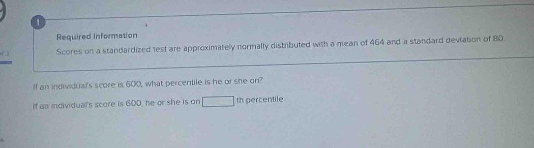 Required information 
Scores on a standardized test are approximately normally distributed with a mean of 464 and a standard deviation of 80
If an individual's score is 600, what percentile is he or she on? 
If an individual's score is 600, he or she is on □ th percentile