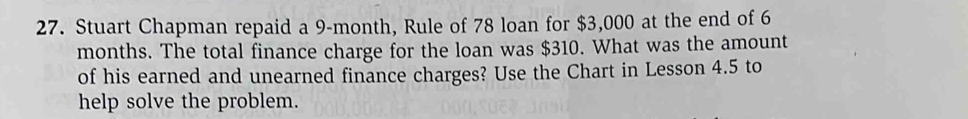 Stuart Chapman repaid a 9-month, Rule of 78 loan for $3,000 at the end of 6
months. The total finance charge for the loan was $310. What was the amount 
of his earned and unearned finance charges? Use the Chart in Lesson 4.5 to 
help solve the problem.