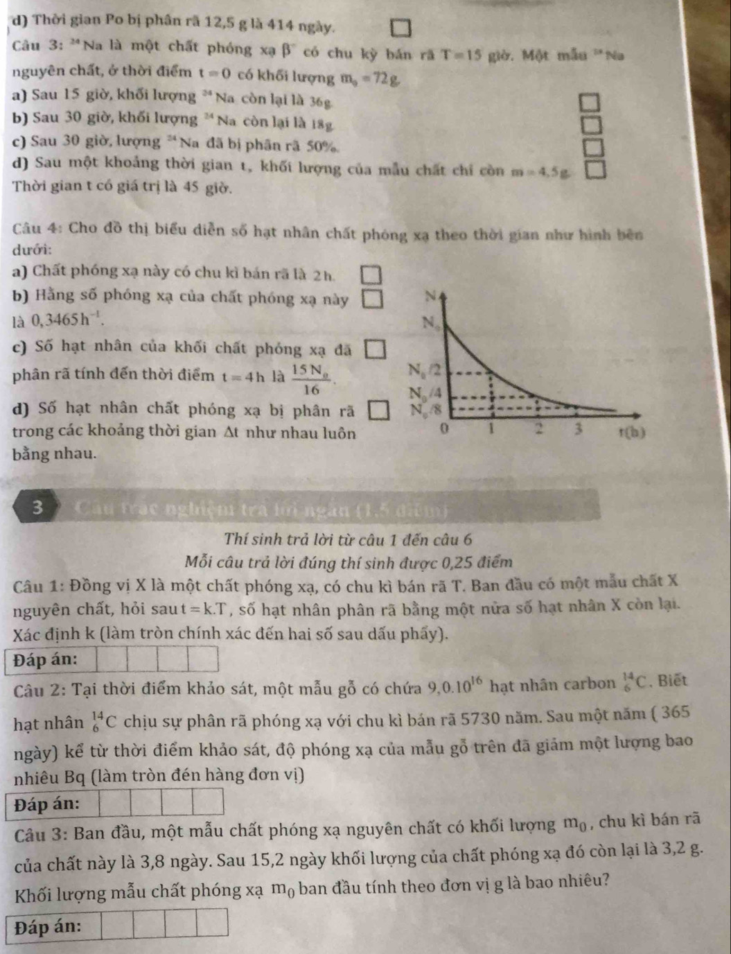 d) Thời gian Po bị phân rã 12,5 g là 414 ngày.
Câu 3: 'Na là một chất phóng xạ beta^- có chu kỳ bán rā T=15 giờ. Một mẫu 'Na
nguyên chất, ở thời điểm t=0 có khối lượng m_0=72g
a) Sau 15 giờ, khối lượng * Na còn lại là 36g
b) Sau 30 giờ, khối lượng * Na còn lại là 18g
□
c) Sau 30 giờ, lượng *Na đã bị phân rã 50%
□
d) Sau một khoảng thời gian t, khối lượng của mẫu chất chỉ còn m=4.5g □
Thời gian t có giá trị là 45 giờ.
Câu 4: Cho đồ thị biểu diễn số hạt nhân chất phóng xạ theo thời gian như hình bên
dưới:
a) Chất phóng xạ này có chu kì bản rã là 2h.
b) Hằng số phóng xạ của chất phóng xạ này J
là 0,3465h^(-1).
c) Số hạt nhân của khối chất phóng xạ đã □
phân rã tính đến thời điểm t=4h là frac 15N_016.
d) Số hạt nhân chất phóng xạ bị phân rã 
trong các khoảng thời gian At như nhau luôn
bằng nhau.
3 ) Câu trác nghiệm tra lới ngắn (1,5 điểm)
Thí sinh trả lời từ câu 1 đến câu 6
Mỗi câu trả lời đúng thí sinh được 0,25 điểm
Câu 1: Đồng vị X là một chất phóng xạ, có chu kì bán rã T. Ban đầu có một mẫu chất X
nguyên chất, hỏi sau t=k.T , số hạt nhân phân rã bằng một nửa số hạt nhân X còn lại.
Xác định k (làm tròn chính xác đến hai số sau dấu phẩy).
Đáp án:
Câu 2: Tại thời điểm khảo sát, một mẫu gỗ có chứa 9,0.10^(16) hạt nhân carbon _6^((14)C , Biết
hạt nhân _6^(14)C chịu sự phân rã phóng xạ với chu kì bán rã 5730 năm. Sau một năm ( 365
ngày) kể từ thời điểm khảo sát, độ phóng xạ của mẫu gỗ trên đã giảm một lượng bao
nhiêu Bq (làm tròn đén hàng đơn vị)
Đáp án:
Câu 3: Ban đầu, một mẫu chất phóng xạ nguyên chất có khối lượng m_0) , chu kì bán rã
của chất này là 3,8 ngày. Sau 15,2 ngày khối lượng của chất phóng xạ đó còn lại là 3,2 g.
Khối lượng mẫu chất phóng xạ mộ ban đầu tính theo đơn vị g là bao nhiêu?
Đáp án: