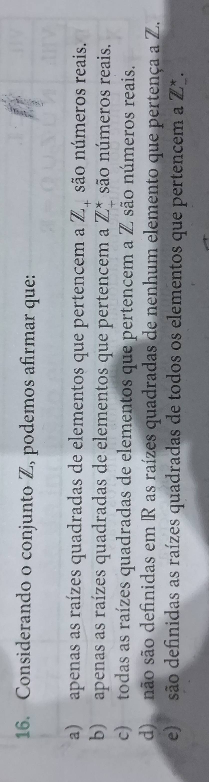 Considerando o conjunto Z, podemos afirmar que:
a) apenas as raízes quadradas de elementos que pertencem a Z_+ são números reais.
b) apenas as raízes quadradas de elementos que pertencem a Z_+^* são números reais.
c) todas as raízes quadradas de elementos que pertencem a Z são números reais.
d) não são definidas em R as raízes quadradas de nenhum elemento que pertença a Z.
e) são definidas as raízes quadradas de todos os elementos que pertencem a Z^*.