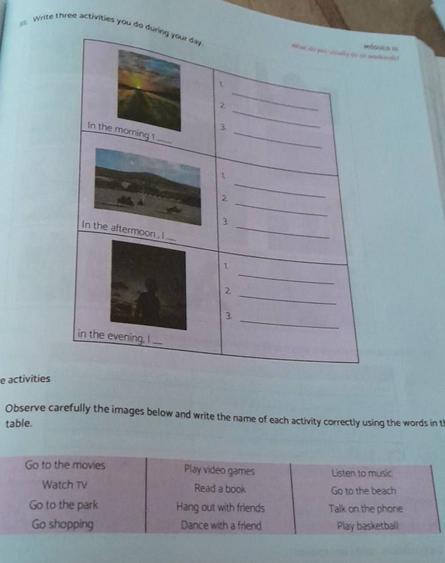 Write three activities you do dure de
duls ===
e activities
Observe carefully the images below and write the name of each activity correctly using the words in t
table.
Go to the movies Play video games Listen to music
Watch TV Read a book
Go to the beach
Go to the park Hang out with friends Talk on the phone
Go shopping Dance with a friend Play basketball