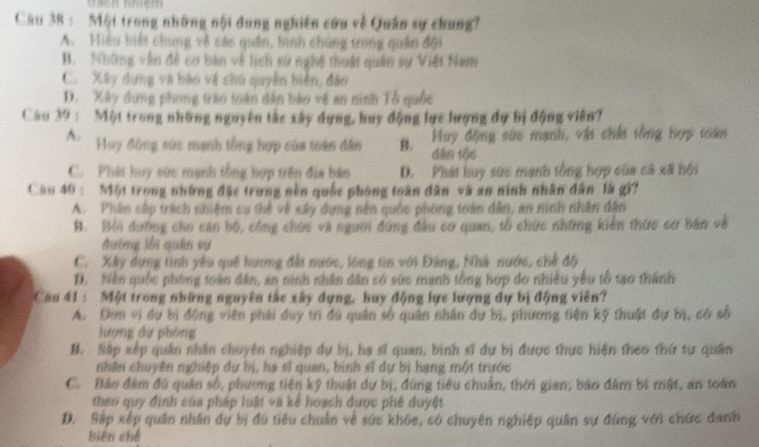 Một trong những nội dung nghiên cứu về Quân sự chung?
A. Hiệu biết chung về các quân, bình chúng trong quân đội
B. Những vận đ cơ bản về lích sử nghệ thuật quân sự Việt Nam
C. Xây dựng và bào về chú quyền biển, đảo
D. Xây dựng phong trào toàn dân báo về an ninh Tổ quốc
Cao 39 : Một trong những nguyên tắc xây dựng, huy động lực lượng dự bị động viên
A. Huy động sức mạnh tổng hợp của toàn đân B. Huy động sức mạnh, vật chất tổng hợp toàn
dân tóu
C. Phát huy sức mạnh tổng hợp trên địa bản D. Phát huy sức mạnh tổng hợp của cã xã hội
Cau 40 : Một trong những đặc trưng nền quốc phòng toàn dân và an ninh nhân dân là gi?
A. Phân cấp trách nhiệm cụ thế về xây dựng nên quốc phòng toàn dân, an ninh nhân dân
B. Bởi dường cho cán bộ, công chức và người đứng đầu cơ quan, tổ chức những kiến thức cơ bản về
đường lên quân vư
C. Xây dựng tinh yêu quê hương đất nước, long tin với Đâng, Nhà nước, chế độ
D. Nền quốc phòng toàn dân, an ninh nhân dân có sức manh tổng hợp đo nhiều yêu tổ tạo thành
Cau 41 : Một trong những nguyên tắc xây đựng, huy động lực lượng dự bị động viên?
A. Đơn vi dự bị động viên phải duy trì đù quân số quân nhân dự bị, phương tiện kỹ thuật dự bị, có số
lượng dự phòng
B. Sắp xếp quân nhân chuyên nghiệp dự bị, ha sĩ quan, binh sĩ dự bị được thực hiện theo thứ tự quân
nhân chuyên nghiệp dự bị, ha sĩ quan, bình sĩ dự bì hạng một trước
C. Bảo đâm đù quân số, phương tiên kỹ thuật dự bị, đúng tiêu chuẩn, thời gian; bào đâm bị mật, an toàn
theo quy đình của pháp luật và kể hoạch được phê duyệt
D. Sắp xếp quân nhân dự bị đù tiêu chuẩn về sức khóc, có chuyên nghiệp quân sự đúng với chức đanh
bién chě