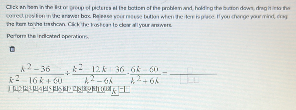 Click an item in the list or group of pictures at the bottom of the problem and, holding the button down, drag it into the 
correct position in the answer box. Release your mouse button when the item is place. If you change your mind, drag 
the item to the trashcan. Click the trashcan to clear all your answers. 
Perform the indicated operations.
 (k^2-36)/k^2-16k+60 /  (k^2-12k+36)/k^2-6k ·  (6k-60)/k^2+6k =_ 
1 12 23 3 4 45 5 6 6 17