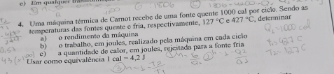 ) Em qualquer tran to 
4. Uma máquina térmica de Carnot recebe de uma fonte quente 1000 cal por ciclo. Sendo as 
temperaturas das fontes quente e fría, respectivamente, 127°C e 427°C determinar 
a) o rendimento da máquina 
b) o trabalho, em joules, realizado pela máquina em cada ciclo 
c) a quantidade de calor, em joules, rejeitada para a fonte fria 
Usar como equivalência 1 cal 1-4,2J