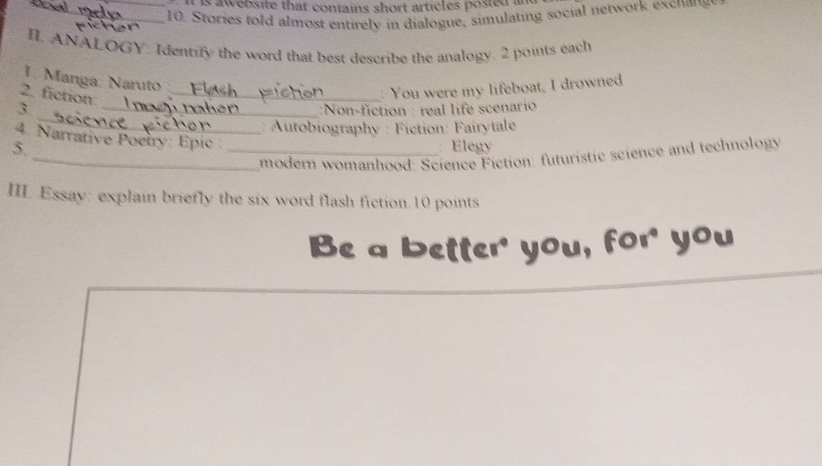 is aweosite that contains short articles posied a 
_ 10. Stories told almost entirely in dialogue, simulating social network excnana 
II. ANALOGY. Identify the word that best describe the analogy. 2 points each 
1. Manga: Naruto 
2. fiction: 
_ You were my lifeboat, I drowned 
_ 
3 _:Non-fiction : real life scenarío 
: Autobiography : Fiction: Fairytale 
4. Narrative Poetry: Épic : 
5. _Elegy 
_modern womanhood: Science Fiction: futuristic science and technology 
III. Essay: explain briefly the six word flash fiction.10 points 
Be a better' you, for you
