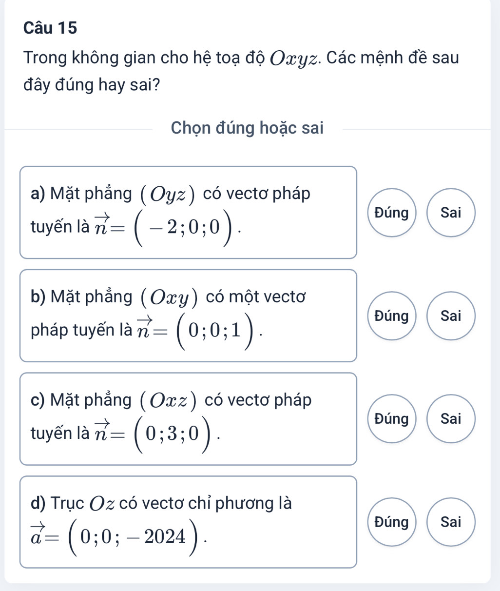 Trong không gian cho hệ toạ độ Oxγz. Các mệnh đề sau
đây đúng hay sai?
Chọn đúng hoặc sai
a) Mặt phẳng (Oyz) có vectơ pháp
tuyến là vector n=(-2;0;0).
Đúng Sai
b) Mặt phẳng (Oxy) có một vectơ
pháp tuyến là vector n=(0;0;1).
Đúng Sai
c) Mặt phẳng (Оxz ) có vectơ pháp
tuyến là vector n=(0;3;0).
Đúng Sai
d) Trục Oz có vectơ chỉ phương là
vector a=(0;0;-2024).
Đúng Sai