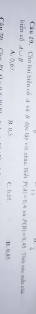 13
overline 4
Câu 19. Cho hai biến cố A và B độc lập với nhau. Biết P(A)=0,4 và P(B)=0,45. Tính xác suất của
biến cố A∪ B.
A. 0,67. B. 0,5. C. 0,05.
D. 0,85
Cầu 20 Cho D(4)