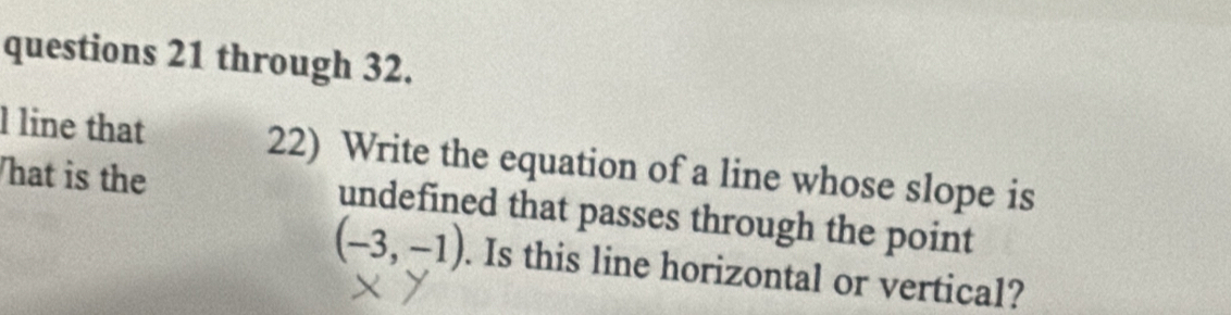 through 32. 
l line that 22) Write the equation of a line whose slope is 
hat is the undefined that passes through the point
(-3,-1). Is this line horizontal or vertical?