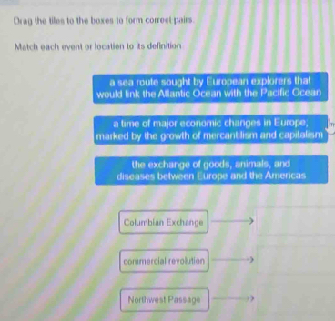 Drag the tiles to the boxes to form correct pairs.
Match each event or location to its definition
a sea route sought by European explorers that
would link the Atlantic Ocean with the Pacific Ocean
a time of major economic changes in Europe,
marked by the growth of mercantilism and capitalism
the exchange of goods, animals, and
diseases between Europe and the Americas
Columbian Exchange
commercial revolution
Northwest Passage