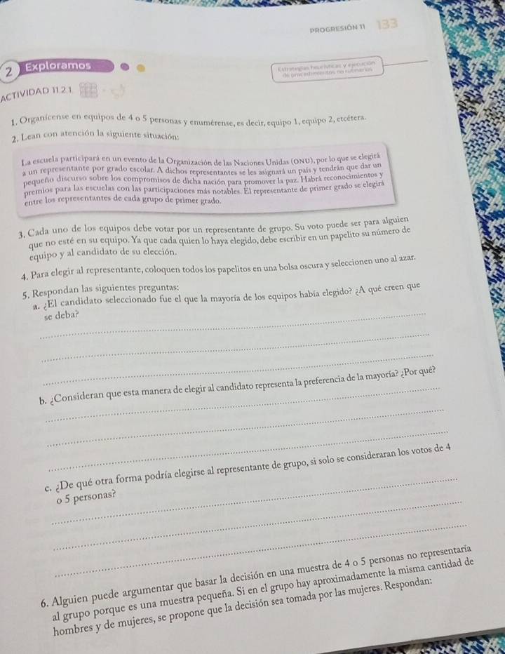 PROGRESIÓN 11
2 Exploramos
Estriteglas heprísticas y ejecución
he prac ed es tos ce rtnenios 
ACTIVIDAD 11.2.1
1, Organícense en equipos de 4 o 5 personas y enumérense, es decir, equipo 1, equipo 2, etcétera.
2. Lean con atención la siguiente situación:
La escuela participará en un evento de la Organización de las Naciones Unidas (ONU), por lo que se elegitá
a un representante por grado escolar. A dichos representantes se les asignará un país y tendrán que dar un
pequeño discurso sobre los compromisos de dicha nación para promover la paz. Habrá reconocimientos y
premios para las escuelas con las participaciones más notables. El representante de primer grado se elegirá
entre los representantes de cada grupo de primer grado.
3, Cada uno de los equipos debe votar por un representante de grupo. Su voto puede ser para alguien
que no esté en su equipo. Ya que cada quien lo haya elegido, debe escribir en un papelito su número de
equipo y al candidato de su elección.
4. Para elegir al representante, coloquen todos los papelitos en una bolsa oscura y seleccionen uno al azar.
5. Respondan las siguientes preguntas:
a. ¿El candidato seleccionado fue el que la mayoría de los equipos había elegido? ¿A qué creen que
_se deba?
_
_
_
b. ¿Consideran que esta manera de elegir al candidato representa la preferencia de la mayoría? ¿Por qué?
_
_
e. ¿De qué otra forma podría elegirse al representante de grupo, si solo se consideraran los votos de 4
_o 5 personas?
_
6. Alguien puede argumentar que basar la decisión en una muestra de 4 o 5 personas no representaría
al grupo porque es una muestra pequeña. Si en el grupo hay aproximadamente la misma cantidad de
hombres y de mujeres, se propone que la decisión sea tomada por las mujeres. Respondan: