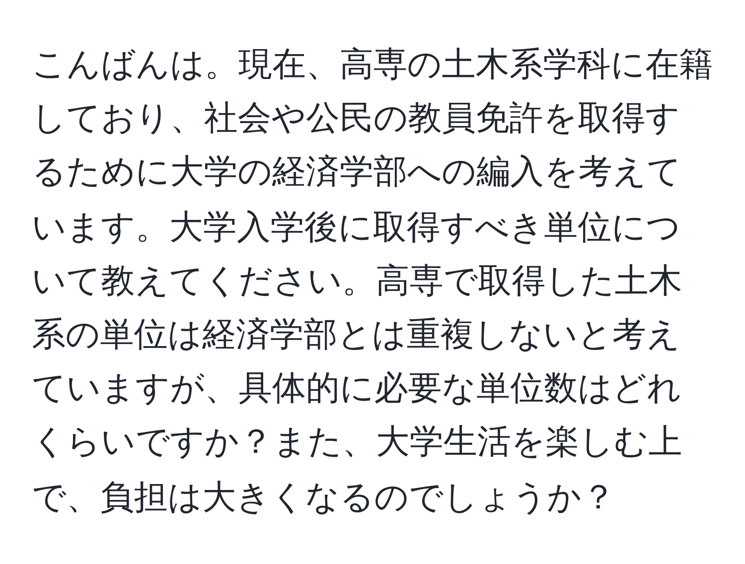 こんばんは。現在、高専の土木系学科に在籍しており、社会や公民の教員免許を取得するために大学の経済学部への編入を考えています。大学入学後に取得すべき単位について教えてください。高専で取得した土木系の単位は経済学部とは重複しないと考えていますが、具体的に必要な単位数はどれくらいですか？また、大学生活を楽しむ上で、負担は大きくなるのでしょうか？