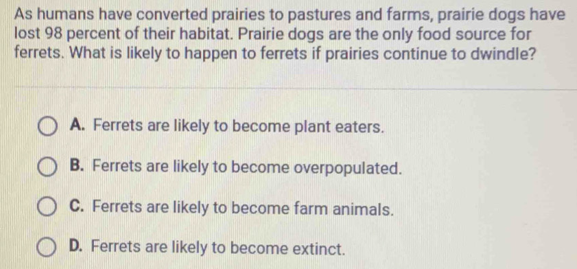 As humans have converted prairies to pastures and farms, prairie dogs have
lost 98 percent of their habitat. Prairie dogs are the only food source for
ferrets. What is likely to happen to ferrets if prairies continue to dwindle?
A. Ferrets are likely to become plant eaters.
B. Ferrets are likely to become overpopulated.
C. Ferrets are likely to become farm animals.
D. Ferrets are likely to become extinct.