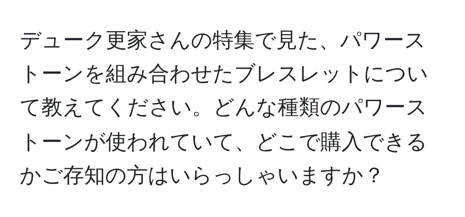 デューク更家さんの特集で見た、パワーストーンを組み合わせたブレスレットについて教えてください。どんな種類のパワーストーンが使われていて、どこで購入できるかご存知の方はいらっしゃいますか？