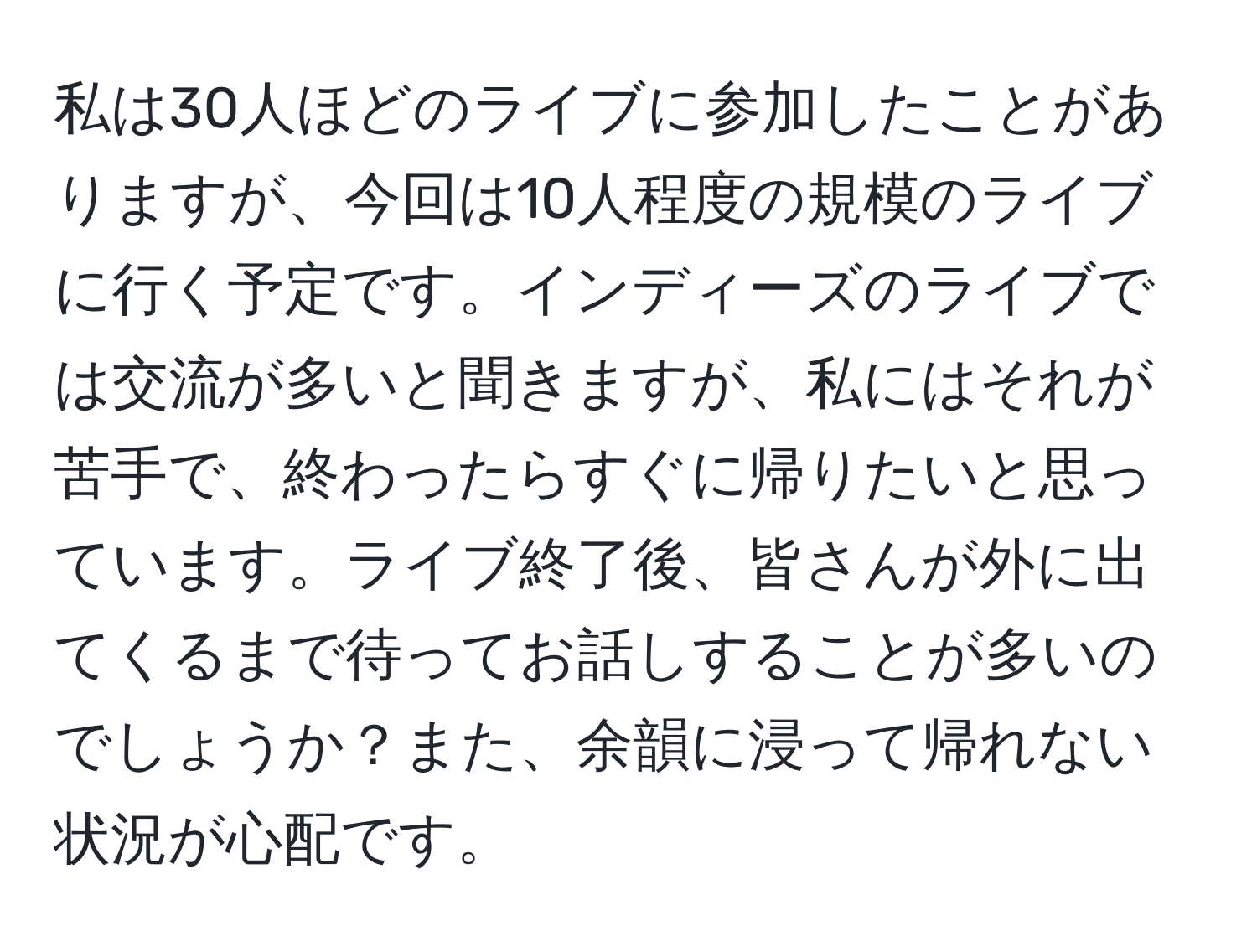 私は30人ほどのライブに参加したことがありますが、今回は10人程度の規模のライブに行く予定です。インディーズのライブでは交流が多いと聞きますが、私にはそれが苦手で、終わったらすぐに帰りたいと思っています。ライブ終了後、皆さんが外に出てくるまで待ってお話しすることが多いのでしょうか？また、余韻に浸って帰れない状況が心配です。