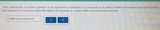 Cierto medicamento se compone solamente de dos ingredientes: el compuesto A y el compuesto B. Se utilizan 6 mililitros del compuesto A por cada 5 milátros
del compuesto B. Si un químico utiliza 582 mililitros del compuesto A, ¿cuántos mililitros del medicamento obtendrá? 
mislitros del medicamento ×