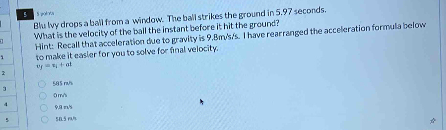 5 5 points
Blu Ivy drops a ball from a window. The ball strikes the ground in 5.97 seconds.
1 What is the velocity of the ball the instant before it hit the ground?
Hint: Recall that acceleration due to gravity is 9.8m/s/s. I have rearranged the acceleration formula below
1 to make it easier for you to solve for final velocity.
t_f=v_i+at
2
585 m/s
3
O m/s
4 9.8 m/s
58.5 m/s