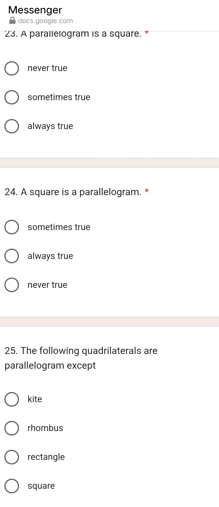 Messenger
docs.google.com
23. A parallelogram is a square. *
never true
sometimes true
always true
24. A square is a parallelogram. *
sometimes true
always true
never true
25. The following quadrilaterals are
parallelogram except
kite
rhombus
rectangle
square