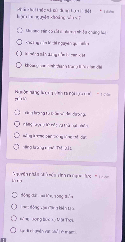 Phải khai thác và sử dụng hợp lí, tiết * 1 điểm
kiệm tài nguyên khoáng sản vì?
khoáng sản có rất ít nhưng nhiều chủng loại
khoáng sản là tài nguyên quí hiếm
khoáng sản đang dần bị cạn kiệt
khoáng sản hình thành trong thời gian dài
Nguồn năng lượng sinh ra nội lực chủ * 1 điểm
yếu là
năng lượng từ biển và đại dương.
năng lượng từ các vụ thử hạt nhân.
năng lượng bên trong lòng trái đất
năng lượng ngoài Trái Đất.
Nguyên nhân chủ yếu sinh ra ngoại lực * 1 điểm
là do
động đất, núi lửa, sóng thần.
hoạt động vận động kiến tạo.
năng lượng bức xạ Mặt Trời.
sự di chuyển vật chất ở manti.
.