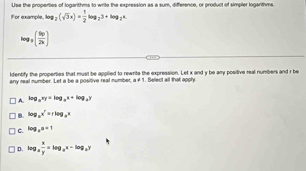 Use the properties of logarithms to write the expression as a sum, difference, or product of simpler logarithms.
For example, log _2(sqrt(3)x)= 1/2 log _23+log _2x.
log _9( 9p/2k )
Identify the properties that must be applied to rewrite the expression. Let x and y be any positive real numbers and r be
any real number. Let a be a positive real number, a!= 1. Select all that apply
A. log _axy=log _ax+log _ay
B. log _ax^r=rlog _ax
C. log _aa=1
D. log _a x/y =log _ax-log _ay