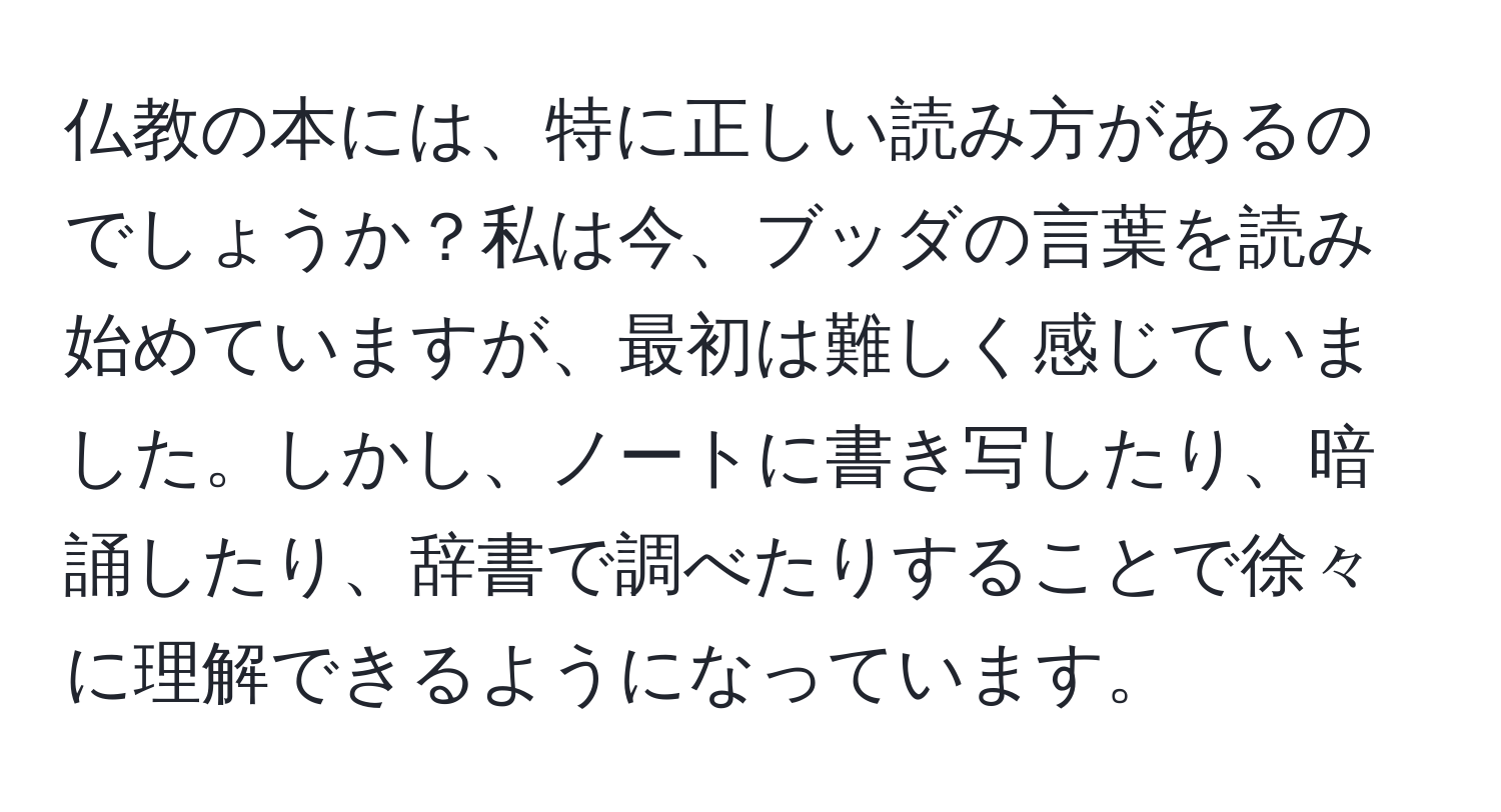 仏教の本には、特に正しい読み方があるのでしょうか？私は今、ブッダの言葉を読み始めていますが、最初は難しく感じていました。しかし、ノートに書き写したり、暗誦したり、辞書で調べたりすることで徐々に理解できるようになっています。