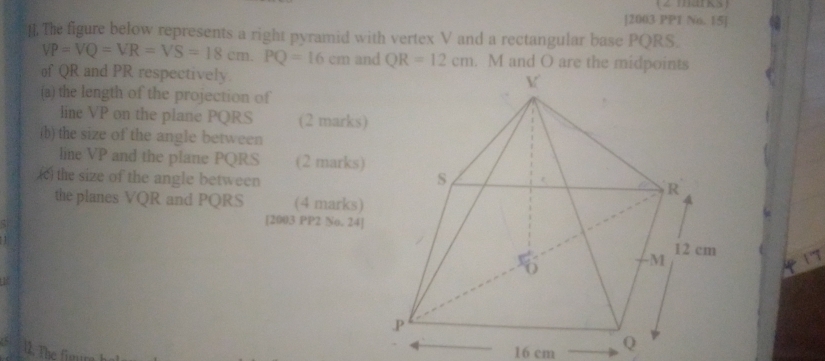 [2003 PP1 No. 15] 
]. The figure below represents a right pyramid with vertex V and a rectangular base PQRS.
VP=VQ=VR=VS=18cm. PQ=16cm and QR=12cm. M and O are the midpoints 
of QR and PR respectively. 
(a) the length of the projection of 
line VP on the plane PQRS (2 marks) 
(b) the size of the angle between 
line VP and the plane PQRS (2 marks) 
(c) the size of the angle between 
the planes VQR and PQRS (4 marks) 
[2003 PP2 No. 24] 
1 
12. The figu
16 cm