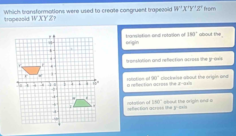 Which transformations were used to create congruent trapezoid W'X'Y'Z' from
trapezoid WXYZ?
translation and rotation of 180°
about the
origin
translation and reflection across the y-axis
rotation of 90° clockwise about the origin and
a reflection across the x-axis
180° about the origin and a
rotation of
reflection across the y-axis