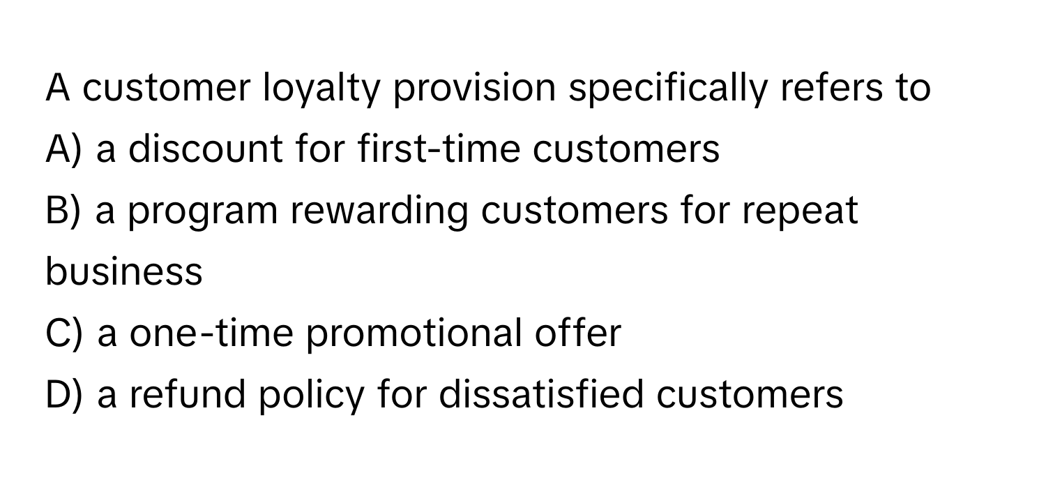 A customer loyalty provision specifically refers to

A) a discount for first-time customers
B) a program rewarding customers for repeat business
C) a one-time promotional offer
D) a refund policy for dissatisfied customers