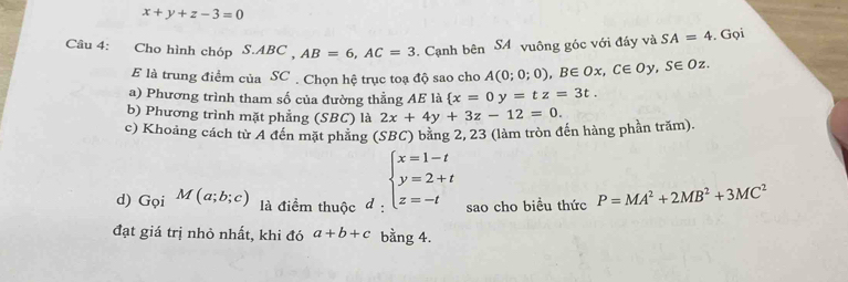 x+y+z-3=0
Câu 4: Cho hình chóp S.ABC _  AB=6, AC=3. Cạnh bên SA vuông góc với đầy và SA=4. Gọi 
E là trung điểm của SC . Chọn hệ trục toạ độ sao cho A(0;0;0), B∈ Ox, C∈ Oy, S∈ Oz. 
a) Phương trình tham số của đường thẳng AE là  x=0y=tz=3t. 
b) Phương trình mặt phẳng (SBC) là 2x+4y+3z-12=0. 
c) Khoảng cách từ A đến mặt phầng (SBC) bằng 2, 23 (làm tròn đến hàng phần trăm). 
d) G_QiM(a;b;c) là điểm thuộc d : beginarrayl x=1-t y=2+t z=-tendarray. sao cho biểu thức P=MA^2+2MB^2+3MC^2
đạt giá trị nhỏ nhất, khi đó a+b+c bằng 4.