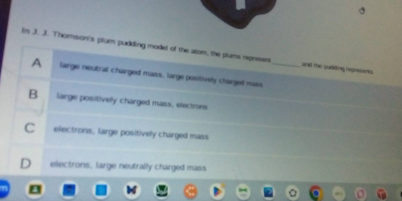 In J. J. Thomson's plum pudding model of the atom, the plums represent _and the pudding represents
A large neutral charged mass, large positively charged mass
B large positively charged mass, electrons
Cí electrons, large positively charged mass
D electrons, large neutrally charged mass