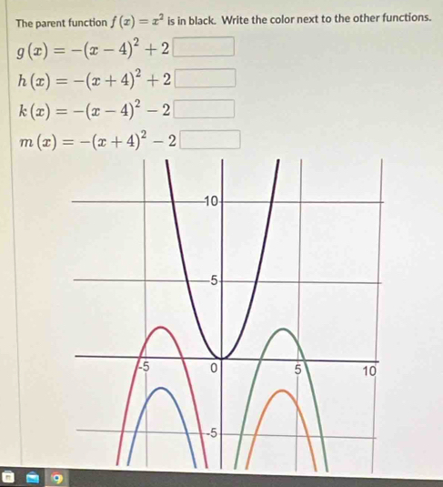 The parent function f(x)=x^2 is in black. Write the color next to the other functions.
g(x)=-(x-4)^2+2□
h(x)=-(x+4)^2+2□
k(x)=-(x-4)^2-2□
m(x)=-(x+4)^2-2□