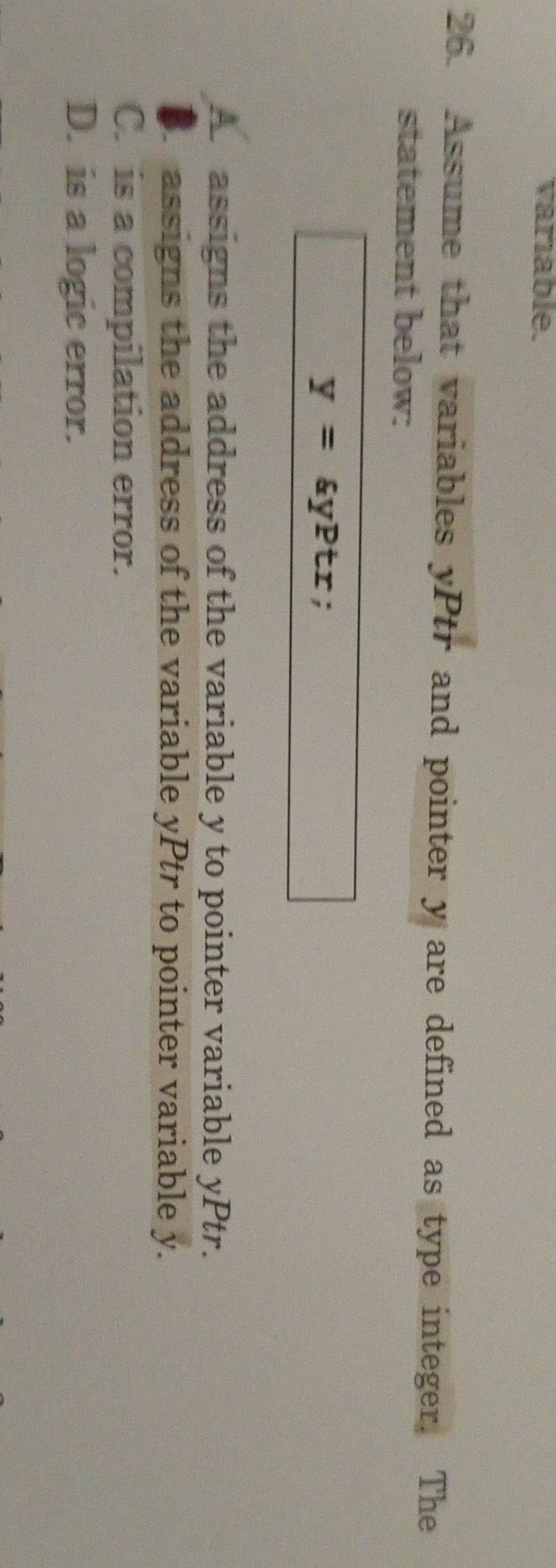 variable.
26. Assume that variables yPtr and pointer y are defined as type integer. The
statement below:
y=ayPtr;
A. assigns the address of the variable y to pointer variable yPtr.
B. assigns the address of the variable yPtr to pointer variable y.
C. is a compilation error.
D. is a logic error.