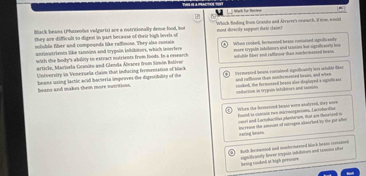 THIS IS A PRACTICE TEST
Mark for Review
Black beans (Phaseolus vulgaris) are a nutritionally dense food, but Which finding from Granito and Álvarez's research, if true, would
they are difficult to digest in part because of their high levels of most directly support their claim?
soluble fiber and compounds like raffinose. They also contain
antinutrients like tannins and trypsin inhibitors, which interfere When cooked, fermented beans contained significantly
with the body's ability to extract nutrients from foods. In a research more trypsin inhibitors and tannins but significantly less
article, Marisela Granito and Glenda Álvarez from Simón Bolívar soluble fiber and raffinose than nonfermented beans.
University in Venezuela claim that inducing fermentation of black
beans using lactic acid bacteria improves the digestibility of the B Fermented beans contained significantly less soluble fiber
beans and makes them more nutritious. and raffinose than nonfermented beans, and when
cooked, the fermented beans also displayed a significant
reduction in trypsin inhibitors and tannins.
c) When the fermented beans were analyzed, they were
found to contain two microorganisms, Lactodocillus
casei and Lactobacillus plantarum, that are theorized to
increase the amount of nitrogen absorbed by the gut after
eating beans.
0 Both fermented and nonfermented black beans contained
significantly fewer trypsin inhibitors and tannins after
being cooked at high pressure.
Next