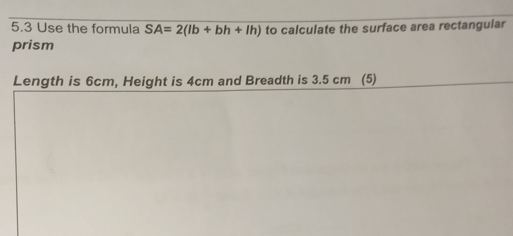 5.3 Use the formula SA=2(lb+bh+lh) to calculate the surface area rectangular 
prism 
Length is 6cm, Height is 4cm and Breadth is 3.5 cm (5)