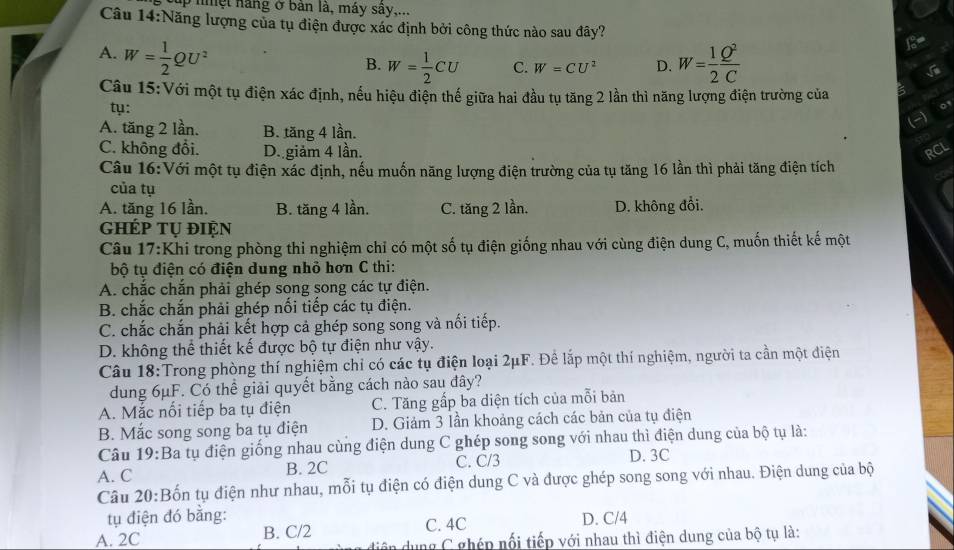 ập nệt nàng ở bản là, máy sây,...
Câu 14:Năng lượng của tụ điện được xác định bởi công thức nào sau đây?
A. W= 1/2 QU^2 W= 1/2  Q^2/C 
B. W= 1/2 CU C. W=CU^2 D.
Câu 15:Với một tụ điện xác định, nếu hiệu điện thế giữa hai đầu tụ tăng 2 lần thì năng lượng điện trường của
ty:
A. tăng 2 lần. B. tăng 4 lần.
(-)
C. không đổi. D. giảm 4 lần. RCL
Câu 16:Với một tụ điện xác định, nếu muốn năng lượng điện trường của tụ tăng 16 lần thì phải tăng điện tích
của tụ
A. tăng 16 lần. B. tăng 4 lần. C. tăng 2 lần. D. không đổi.
ghép tụ điện
Câu 17:Khi trong phòng thi nghiệm chỉ có một số tụ điện giống nhau với cùng điện dung C, muốn thiết kế một
bộ tụ điện có điện dung nhỏ hơn C thi:
A. chắc chắn phải ghép song song các tự điện.
B. chắc chắn phải ghép nổi tiếp các tụ điện.
C. chắc chắn phải kết hợp cả ghép song song và nối tiếp.
D. không thể thiết kế được bộ tự điện như vậy.
Câu 18:Trong phòng thí nghiệm chỉ có các tụ điện loại 2μF. Để lắp một thí nghiệm, người ta cần một điện
dung 6μF. Có thể giải quyết bằng cách nào sau đây?
A. Mắc nổi tiếp ba tụ điện C. Tăng gấp ba diện tích của mỗi bản
B. Mắc song song ba tụ điện D. Giảm 3 lần khoảng cách các bản của tụ điện
Câu 19:Ba tụ điện giống nhau cùng điện dung C ghép song song với nhau thì điện dung của bộ tụ là:
A. C B. 2C C. C/3 D. 3C
Câu 20:Bốn tụ điện như nhau, mỗi tụ điện có điện dung C và được ghép song song với nhau. Điện dung của bộ
tụ điện đó bằng: C. 4C
A. 2C B. C/2 D. C/4
in  ng C ghép nổi tiếp với nhau thì điện dung của bộ tụ là: