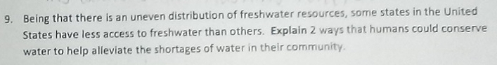 Being that there is an uneven distribution of freshwater resources, some states in the United 
States have less access to freshwater than others. Explain 2 ways that humans could conserve 
water to help alleviate the shortages of water in their community.