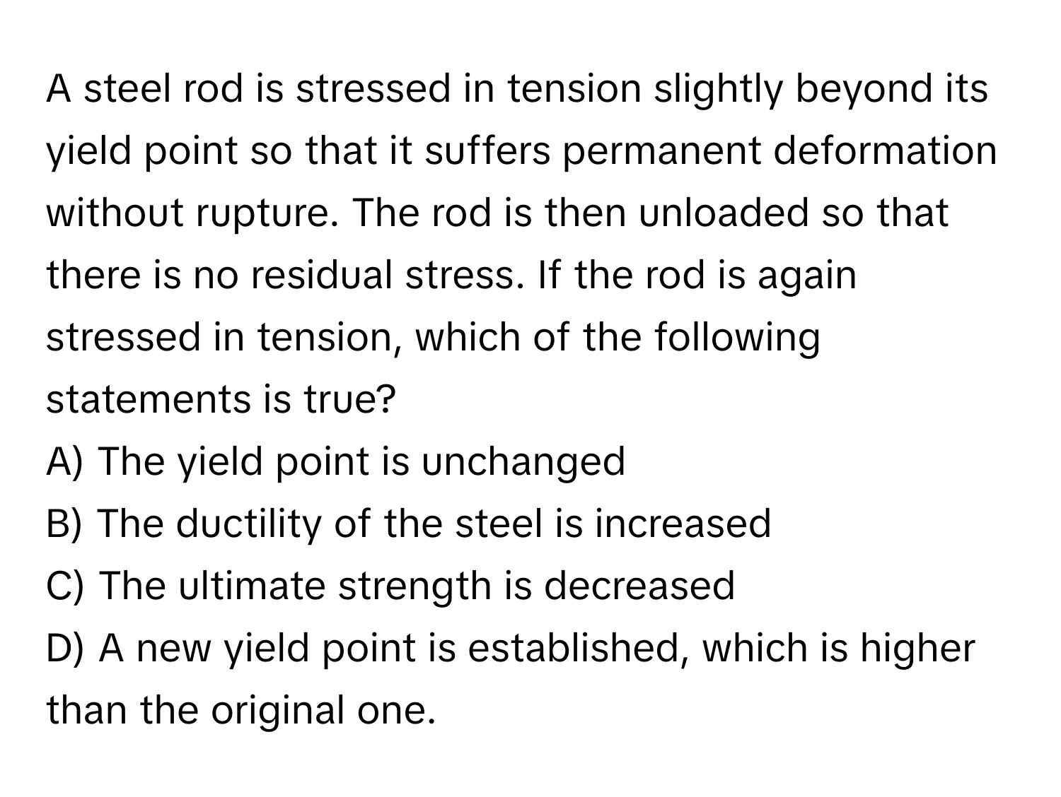 A steel rod is stressed in tension slightly beyond its yield point so that it suffers permanent deformation without rupture. The rod is then unloaded so that there is no residual stress. If the rod is again stressed in tension, which of the following statements is true? 
A) The yield point is unchanged
B) The ductility of the steel is increased
C) The ultimate strength is decreased
D) A new yield point is established, which is higher than the original one.