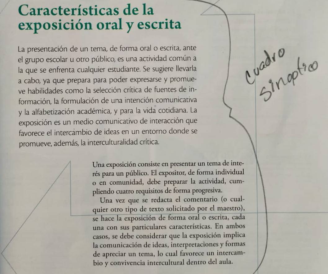 Características de la 
exposición oral y escrita 
La presentación de un tema, de forma oral o escrita, ante 
el grupo escolar u otro público, es una actividad común a 
la que se enfrenta cualquier estudiante. Se sugiere Ilevarla 
a cabo, ya que prepara para poder expresarse y promue- 
ve habilidades como la selección crítica de fuentes de in- 
formación, la formulación de una intención comunicativa 
y la alfabetización académica, y para la vida cotidiana. La 
exposición es un medio comunicativo de interacción que 
favorece el intercambio de ideas en un entorno donde se 
promueve, además, la interculturalidad crítica. 
Una exposición consiste en presentar un tema de inte- 
rés para un público. El expositor, de forma individual 
o en comunidad, debe preparar la actividad, cum- 
pliendo cuatro requisitos de forma progresiva. 
Una vez que se redacta el comentario (o cual- 
quier otro tipo de texto solicitado por el maestro), 
se hace la exposición de forma oral o escrita, cada 
una con sus particulares características. En ambos 
casos, se debe considerar que la exposición implica 
la comunicación de ideas, interpretaciones y formas 
de apreciar un tema, lo cual favorece un intercam- 
bio y convivencia intercultural dentro del aula.