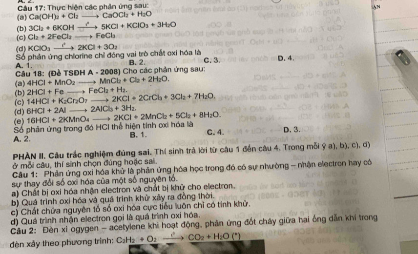 Thực hiện các phản ứng sau: lN
(a) Ca(OH)_2+Cl_2to CaOCl_2+H_2O
(b) 3Cl_2+6KOHxrightarrow I°5KCl+KClO_3+3H_2O
(c) Cl_2+2FeCl_2to FeCl_3
(d) KClO_3xrightarrow I^22KCl+3O_2
Số phản ứng chlorine chỉ đóng vai trò chất oxi hóa là
A. 1. B. 2. C. 3. D. 4.
Câu 18: (Đề TSDHA-2008) ) Cho các phản ứng sau:
(a) 4HCl+MnO_2to MnCl_2+Cl_2+2H_2O.
(b) 2HCl+Feto FeCl_2+H_2.
(c) 14HCl+K_2Cr_2O_7to 2KCl+2CrCl_3+3Cl_2+7H_2O.
(d) 6HCl+2Alto 2AlCl_3+3H_2.
(e)
Số phản ứng trong đó HCI thể hiện tính oxi hóa là 16HCl+2KMnO_4to 2KCl+2MnCl_2+5Cl_2+8H_2O. C. 4.
A. 2. B. 1. D. 3.
PHAN II. Câu trắc nghiệm đúng sai. Thí sinh trả lời từ câu 1 đến câu 4. Trong mỗi ý a) b).c d)
ở mỗi câu, thí sinh chọn đúng hoặc sai.
Câu 1: Phản ứng oxi hóa khử là phản ứng hóa học trong đó có sự nhường - nhận electron hay có
sự thay đổi số oxi hóa của một số nguyên tố.
a) Chất bị oxi hóa nhận electron và chất bị khử cho electron.
b) Quá trình oxi hóa và quá trình khử xảy ra đồng thời.
c) Chất chứa nguyên tố số oxi hóa cực tiểu luôn chỉ có tính khử.
d) Quá trình nhận electron gọi là quá trình oxi hóa.
Câu 2: Đèn xì ogygen - acetylene khi hoạt động, phản ứng đốt cháy giữa hai ống dẫn khí trong
đèn xảy theo phương trình: C_2H_2+O_2xrightarrow f°CO_2+H_2O(^*)