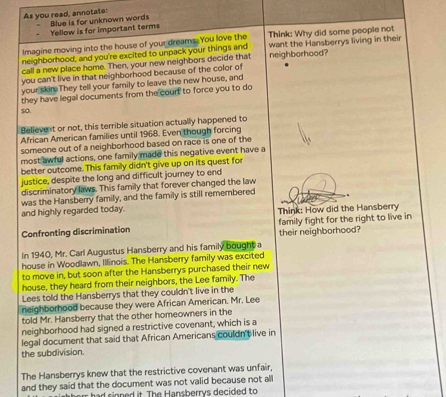 As you read, annotate: 
Blue is for unknown words 
Yellow is for important terms 
Imagine moving into the house of your dreams. You love the Think: Why did some people not 
neighborhood, and you're excited to unpack your things and want the Hansberrys living in their 
call a new place home. Then, your new neighbors decide that neighborhood? 
you can't live in that neighborhood because of the color of 
your skin. They tell your family to leave the new house, and 
they have legal documents from the court to force you to do 
so. 
Believe it or not, this terrible situation actually happened to 
African American families until 1968. Even though forcing 
someone out of a neighborhood based on race is one of the 
most awful actions, one family made this negative event have a 
better outcome. This family didn't give up on its quest for 
justice, despite the long and difficult journey to end 
discriminatory laws. This family that forever changed the law 
was the Hansberry family, and the family is still remembered 
and highly regarded today. 
Think: How did the Hansberry 
Confronting discrimination family fight for the right to live in 
their neighborhood? 
In 1940, Mr. Carl Augustus Hansberry and his family bought a 
house in Woodlawn, Illinois. The Hansberry family was excited 
to move in, but soon after the Hansberrys purchased their new 
house, they heard from their neighbors, the Lee family. The 
Lees told the Hansberrys that they couldn't live in the 
neighborhood because they were African American. Mr. Lee 
told Mr. Hansberry that the other homeowners in the 
neighborhood had signed a restrictive covenant, which is a 
legal document that said that African Americans couldn't live in 
the subdivision. 
The Hansberrys knew that the restrictive covenant was unfair, 
and they said that the document was not valid because not all 
ha sign ed it. The Hansberrys decided to