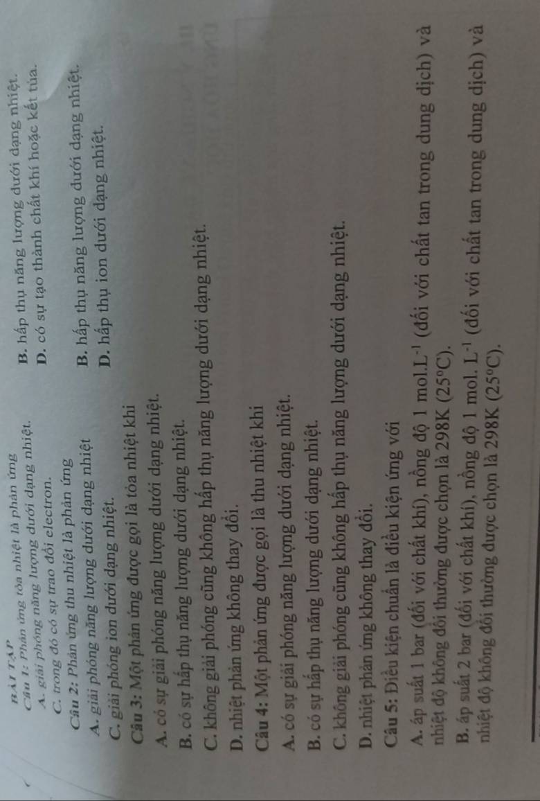 bài tập
Câu 1: Phản ứng tỏa nhiệt là phản ứng
A. giải phóng năng lượng dưới dạng nhiệt. B. hấp thụ năng lượng dưới dạng nhiệt.
C. trong đó có sự trao đổi electron. D. có sự tạo thành chất khí hoặc kết tủa.
Câu 2: Phản ứng thu nhiệt là phản ứng
A. giải phóng năng lượng dưới dạng nhiệt B. hấp thụ năng lượng dưới dạng nhiệt.
C. giải phóng ion dưới dạng nhiệt. D. hấp thụ ion dưới dạng nhiệt.
Câu 3: Một phản ứng được gọi là tỏa nhiệt khi
A. có sự giải phóng năng lượng dưới dạng nhiệt.
B. có sự hấp thụ năng lượng dưới dạng nhiệt.
C. không giải phóng cũng không hấp thụ năng lượng dưới dạng nhiệt.
D. nhiệt phản ứng không thay đổi.
Câu 4: Một phản ứng được gọi là thu nhiệt khi
A. có sự giải phóng năng lượng dưới dạng nhiệt.
B. có sự hấp thụ năng lượng dưới dạng nhiệt.
C. không giải phóng cũng không hấp thụ năng lượng dưới dạng nhiệt.
D. nhiệt phản ứng không thay đổi.
Câu 5: Điều kiện chuẩn là điều kiện ứng với
A. áp suất 1 bar (đối với chất khí), nồng độ 1 mol.l L^(-1) (đối với chất tan trong dung dịch) và
nhiệt độ không đôi thường được chọn là 298K (25°C).
B. áp suất 2 bar (đối với chất khí), nồng độ 1 mol. L^(-1) (đối với chất tan trong dung dịch) và
nhiệt độ không đối thường được chọn là 298K (25°C).
