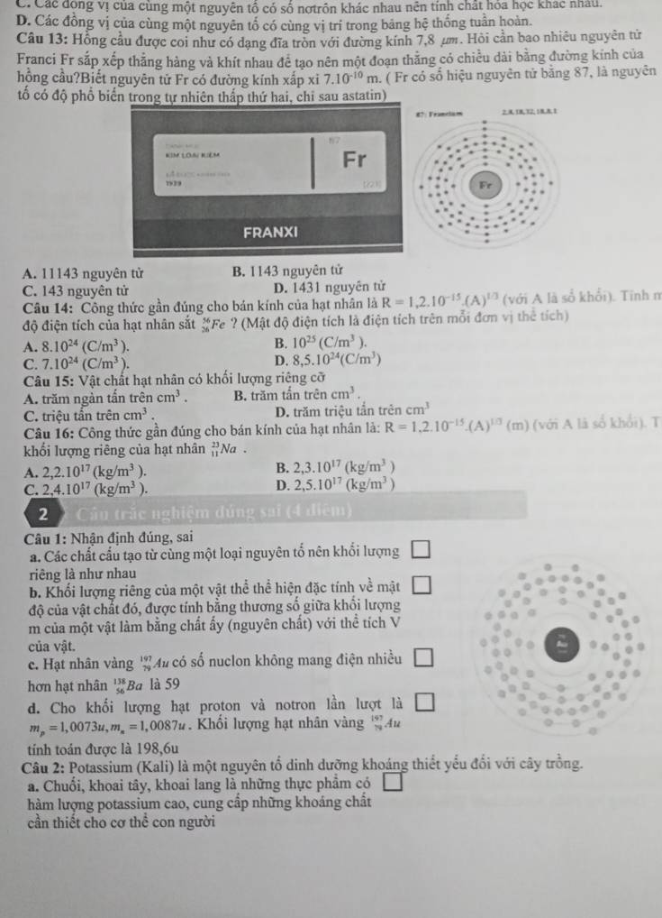 C. Các động vị của cùng một nguyên tổ có số nơtrôn khác nhau nên tính chất hóa học khác nhâu.
D. Các đồng vị của cùng một nguyên tổ có cùng vị trí trong bảng hệ thống tuần hoàn.
Câu 13: Hỗng cầu được coi như có dạng đĩa tròn với đường kính 7,8 μm. Hỏi cần bao nhiêu nguyên tử
Franci Fr sắp xếp thẳng hàng và khít nhau để tạo nên một đoạn thằng có chiều dài bằng đường kính của
hồng cầu?Biết nguyên tử Fr có đường kính xấp xi 7.10^(-10)m. ( Fr có số hiệu nguyên tử bằng 87, là nguyên
tố có độ phổ biển trong tự nhiên thấp thứ hai, chỉ sau astatin)
A. 11143 nguyên tử B. 1143 nguyên tử
C. 143 nguyên tử D. 1431 nguyên tử
Câu 14: Công thức gần đúng cho bán kính của hạt nhân là R=1,2.10^(-15).(A)^1/3 (với A là sổ khổi). Tĩnh n
độ điện tích của hạt nhân sắt #Fe ? (Mật độ điện tích là điện tích trên mỗi đơn vị thể tích)
A. 8.10^(24)(C/m^3).
B. 10^(25)(C/m^3).
C. 7.10^(24)(C/m^3).
D. 8,5.10^(24)(C/m^3)
Câu 15: Vật chất hạt nhân có khối lượng riêng cỡ
A. trăm ngàn tấn trhat encm^3. B. trăm tần trên cm^3.
C. triệu tần trên cm^3. D. trăm triệu tần trên cm^3
Câu 16: Công thức gần đúng cho bán kính của hạt nhân là: R=1,2.10^(-15).(A)^1/3(m) (với A là số khổi). T
khối lượng riêng của hạt nhân beginarrayr 23 11endarray Na .
A. 2,2.10^(17)(kg/m^3). B. 2,3.10^(17)(kg/m^3)
C. 2,4.10^(17)(kg/m^3).
D. 2,5.10^(17)(kg/m^3)
2 Cầâu trắc nghiệm đúng sai (4 diệm)
Câu 1: Nhận định đúng, sai
a. Các chất cầu tạo từ cùng một loại nguyên tổ nên khối lượng
riêng là như nhau
b. Khối lượng riêng của một vật thể thể hiện đặc tính về mật □
độ của vật chất đó, được tính bằng thương số giữa khổi lượng
m của một vật làm bằng chất ấy (nguyên chất) với thể tích V
của vật.
c. Hạt nhân vàng beginarrayr 197 79endarray Mu có số nuclon không mang điện nhiều □
hơn hạt nhân beginarrayr 138 56endarray Ba là 59
d. Cho khối lượng hạt proton và notron lần lượt là □
m_p=1,0073u,m_s=1 ,0087# . Khối lượng hạt nhân vàng _(19)^(197)A 12
tính toán được là 198,6u
Câu 2: Potassium (Kali) là một nguyên tổ dinh dưỡng khoáng thiết yếu đối với cây trồng.
a. Chuối, khoai tây, khoai lang là những thực phẩm có □°
hàm lượng potassium cao, cung cấp những khoáng chất
cần thiết cho cơ thể con người