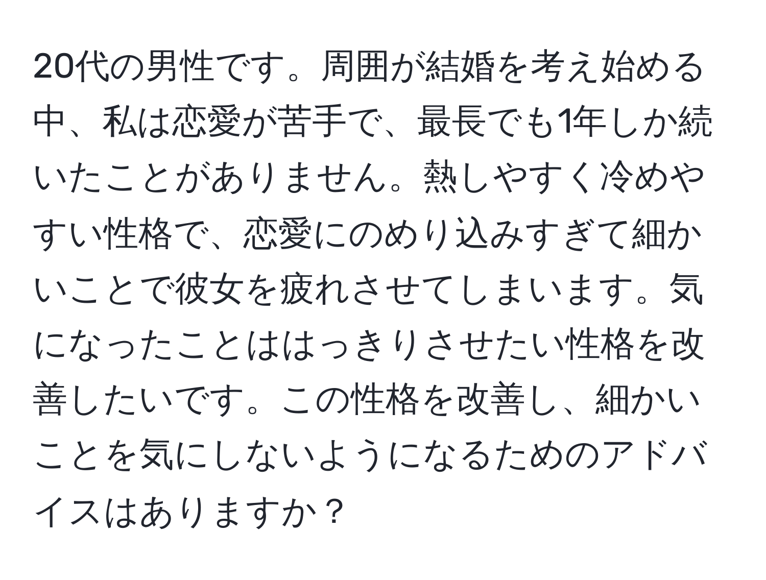 20代の男性です。周囲が結婚を考え始める中、私は恋愛が苦手で、最長でも1年しか続いたことがありません。熱しやすく冷めやすい性格で、恋愛にのめり込みすぎて細かいことで彼女を疲れさせてしまいます。気になったことははっきりさせたい性格を改善したいです。この性格を改善し、細かいことを気にしないようになるためのアドバイスはありますか？