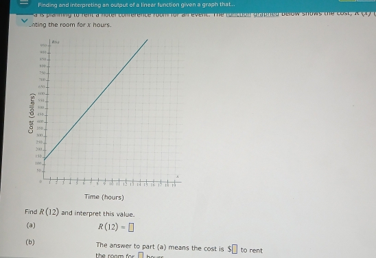 Finding and interpreting an output of a linear function given a graph that... 
a is planning to rent a noter conference room for an event. The fonttion graphed below shows the cost, n(x)
inting the room for x hours. 
Time (hours) 
Find R(12) and interpret this value. 
(a) R(12)=□
(b) The answer to part (a) means the cost is $□ to rent 
the roam for . □ _ 