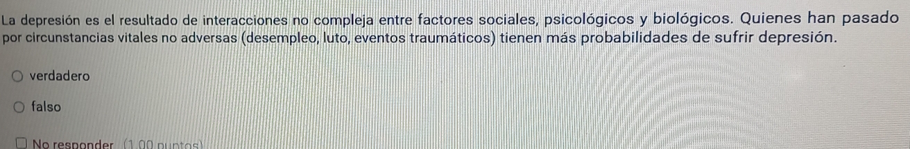 La depresión es el resultado de interacciones no compleja entre factores sociales, psicológicos y biológicos. Quienes han pasado
por circunstancias vitales no adversas (desempleo, luto, eventos traumáticos) tienen más probabilidades de sufrir depresión.
verdadero
falso
No responder (1.00 puntos)