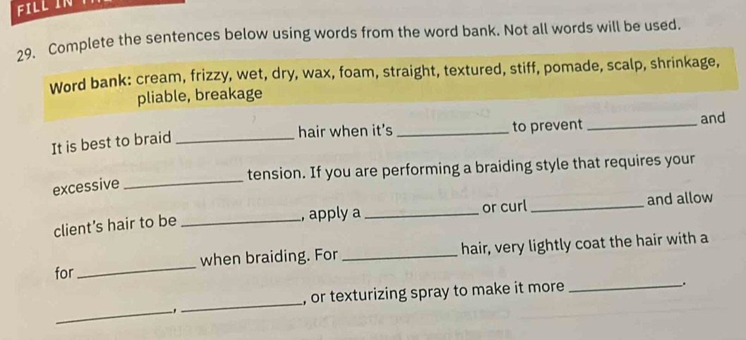 FILL IN 
29. Complete the sentences below using words from the word bank. Not all words will be used. 
Word bank: cream, frizzy, wet, dry, wax, foam, straight, textured, stiff, pomade, scalp, shrinkage, 
pliable, breakage 
hair when it's _to prevent _and 
It is best to braid_ 
tension. If you are performing a braiding style that requires your 
excessive_ 
, apply a 
client’s hair to be __or curl _and allow 
for _when braiding. For_ hair, very lightly coat the hair with a 
, or texturizing spray to make it more _. 
_、 
_