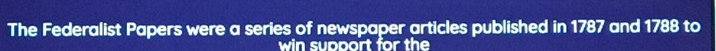 The Federalist Papers were a series of newspaper articles published in 1787 and 1788 to 
win support for the