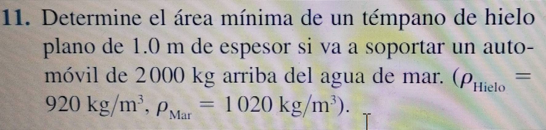 Determine el área mínima de un témpano de hielo 
plano de 1.0 m de espesor si va a soportar un auto- 
móvil de 2000 kg arriba del agua de mar. (rho _Hielo=
920kg/m^3, rho _Mar=1020kg/m^3).