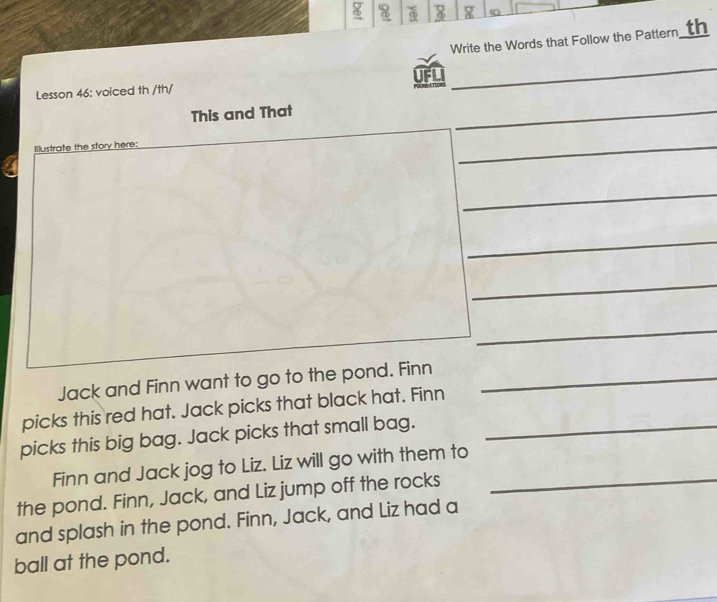 8 8 g a 
Write the Words that Follow the Pattern th 
UFLI 
Lesson 46: voiced th /th/ 
_ 
This and That 
_ 
Illustrate the story here: 
_ 
_ 
_ 
_ 
_ 
Jack and Finn want to go to the pond. Finn_ 
picks this red hat. Jack picks that black hat. Finn 
picks this big bag. Jack picks that small bag._ 
Finn and Jack jog to Liz. Liz will go with them to 
the pond. Finn, Jack, and Liz jump off the rocks_ 
and splash in the pond. Finn, Jack, and Liz had a 
ball at the pond.