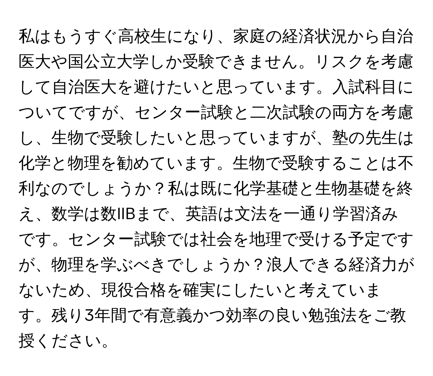 私はもうすぐ高校生になり、家庭の経済状況から自治医大や国公立大学しか受験できません。リスクを考慮して自治医大を避けたいと思っています。入試科目についてですが、センター試験と二次試験の両方を考慮し、生物で受験したいと思っていますが、塾の先生は化学と物理を勧めています。生物で受験することは不利なのでしょうか？私は既に化学基礎と生物基礎を終え、数学は数IIBまで、英語は文法を一通り学習済みです。センター試験では社会を地理で受ける予定ですが、物理を学ぶべきでしょうか？浪人できる経済力がないため、現役合格を確実にしたいと考えています。残り3年間で有意義かつ効率の良い勉強法をご教授ください。